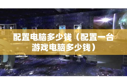 配置电脑多少钱（配置一台游戏电脑多少钱）