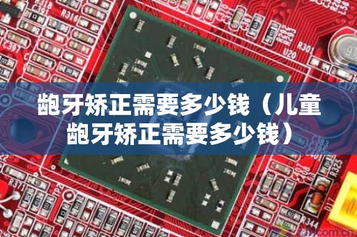 龅牙矫正需要多少钱（儿童龅牙矫正需要多少钱）