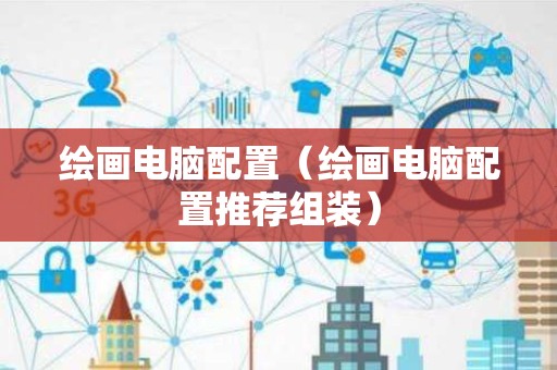 绘画电脑配置（绘画电脑配置推荐组装）