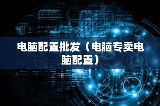 电脑配置批发（电脑专卖电脑配置）