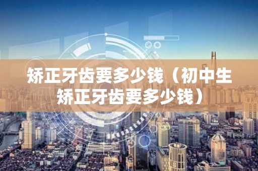 矫正牙齿要多少钱（初中生矫正牙齿要多少钱）