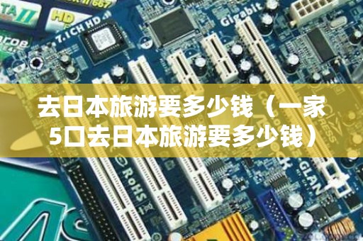 去日本旅游要多少钱（一家5口去日本旅游要多少钱）