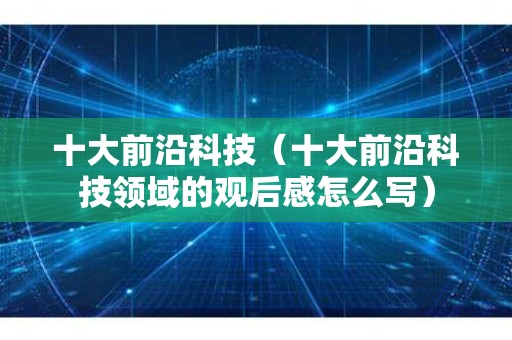 十大前沿科技（十大前沿科技领域的观后感怎么写）