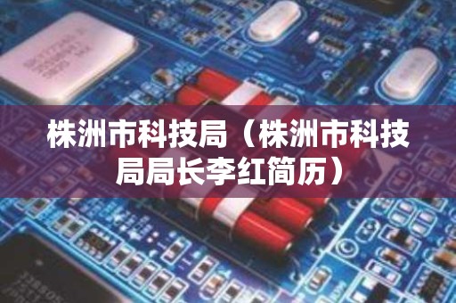 株洲市科技局（株洲市科技局局长李红简历）