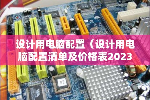 设计用电脑配置（设计用电脑配置清单及价格表2023）
