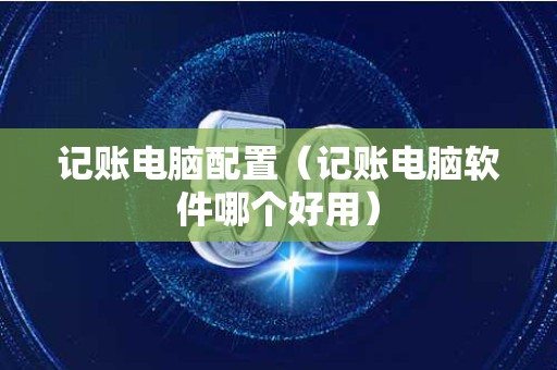 记账电脑配置（记账电脑软件哪个好用）