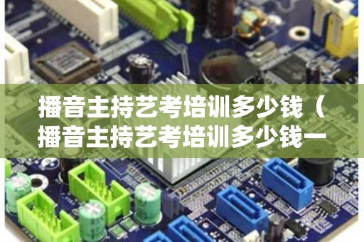 播音主持艺考培训多少钱（播音主持艺考培训多少钱一节课）