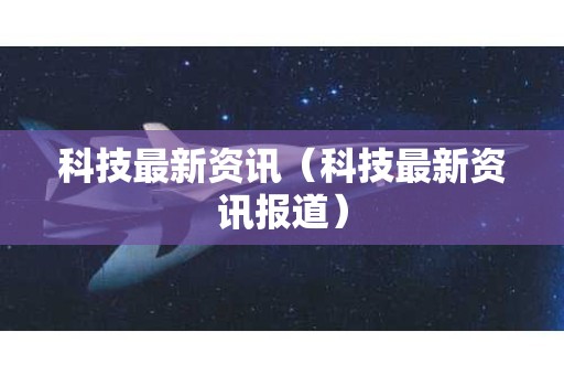 科技最新资讯（科技最新资讯报道）