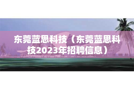 东莞蓝思科技（东莞蓝思科技2023年招聘信息）