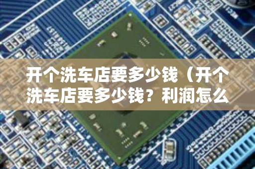 开个洗车店要多少钱（开个洗车店要多少钱？利润怎么样？点击查看）