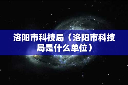 洛阳市科技局（洛阳市科技局是什么单位）