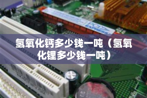 氢氧化钙多少钱一吨（氢氧化锂多少钱一吨）