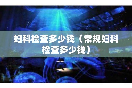 妇科检查多少钱（常规妇科检查多少钱）