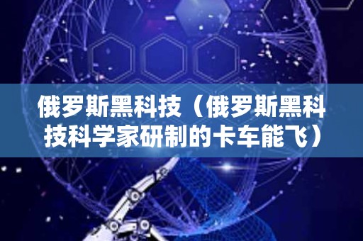 俄罗斯黑科技（俄罗斯黑科技科学家研制的卡车能飞）