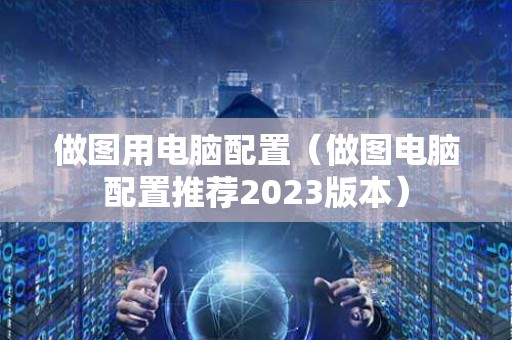 做图用电脑配置（做图电脑配置推荐2023版本）