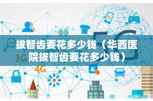 拔智齿要花多少钱（华西医院拔智齿要花多少钱）