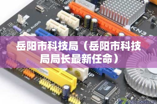 岳阳市科技局（岳阳市科技局局长最新任命）