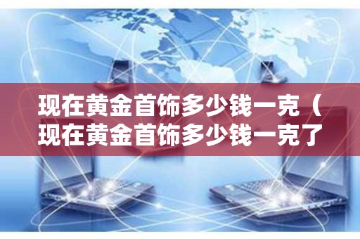 现在黄金首饰多少钱一克（现在黄金首饰多少钱一克了）