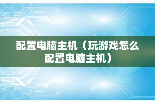 配置电脑主机（玩游戏怎么配置电脑主机）
