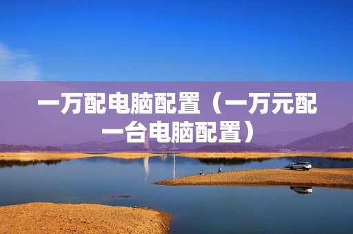 一万配电脑配置（一万元配一台电脑配置）