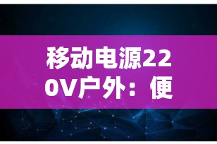 移动电源220V户外：便捷电力解决方案，让你的户外活动更加自由