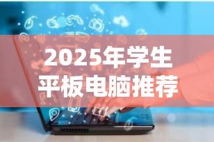 2025年学生平板电脑推荐：哪个牌子好用又实惠？