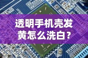透明手机壳发黄怎么洗白？轻松恢复如新，让你的手机焕然一新！