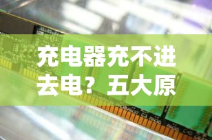 充电器充不进去电？五大原因及解决方法全解析