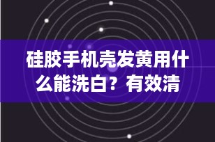 硅胶手机壳发黄用什么能洗白？有效清洁小技巧大揭秘