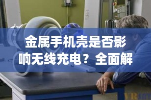 金属手机壳是否影响无线充电？全面解析与解决方案