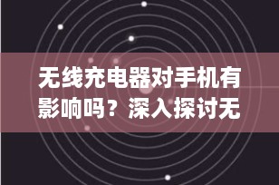 无线充电器对手机有影响吗？深入探讨无线充电技术的安全性与效率