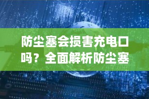 防尘塞会损害充电口吗？全面解析防尘塞对手机充电口的影响