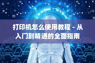 打印机怎么使用教程 - 从入门到精通的全面指南