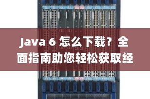 Java 6 怎么下载？全面指南助您轻松获取经典编程语言