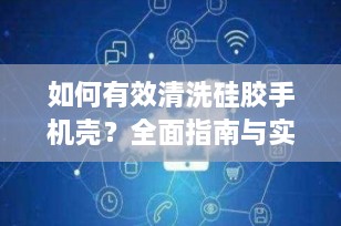 如何有效清洗硅胶手机壳？全面指南与实用技巧