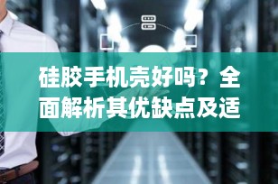 硅胶手机壳好吗？全面解析其优缺点及适用人群