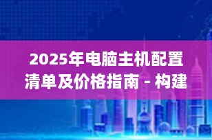 2025年电脑主机配置清单及价格指南 - 构建您的高性能计算平台