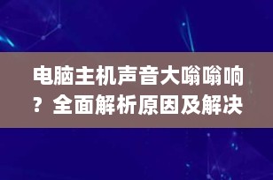 电脑主机声音大嗡嗡响？全面解析原因及解决方案