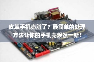 皮革手机壳脏了？最简单的处理方法让你的手机壳焕然一新！