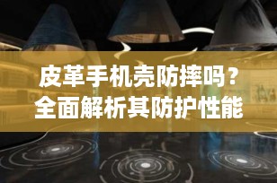 皮革手机壳防摔吗？全面解析其防护性能与选择要点