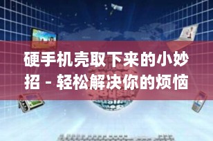 硬手机壳取下来的小妙招 - 轻松解决你的烦恼