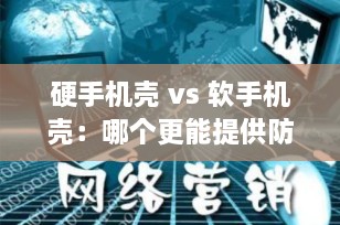 硬手机壳 vs 软手机壳：哪个更能提供防摔保护？