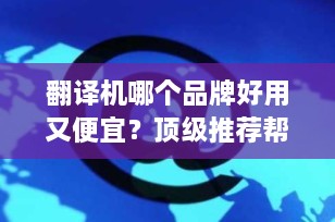 翻译机哪个品牌好用又便宜？顶级推荐帮你轻松跨越语言障碍