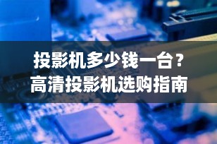 投影机多少钱一台？高清投影机选购指南与价格解析