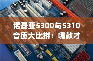 诺基亚5300与5310音质大比拼：哪款才是音乐爱好者的最佳选择？