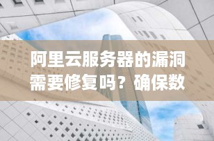 阿里云服务器的漏洞需要修复吗？确保数据安全的关键步骤