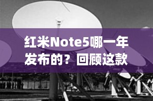 红米Note5哪一年发布的？回顾这款经典智能手机的上市时间与特性