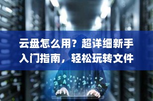 云盘怎么用？超详细新手入门指南，轻松玩转文件云存储（2025最新版）
