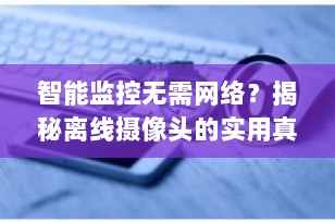 智能监控无需网络？揭秘离线摄像头的实用真相