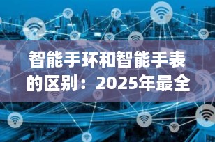 智能手环和智能手表的区别：2025年最全选购指南，5分钟教你选对不踩坑！